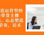 从0-1打造运营型的带货主播:主播基础、心态塑造,能力培养到直播节奏,话术进行全面讲-知乎者也