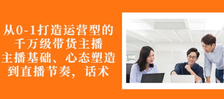 从0-1打造运营型的带货主播:主播基础、心态塑造,能力培养到直播节奏,话术进行全面讲-知乎者也