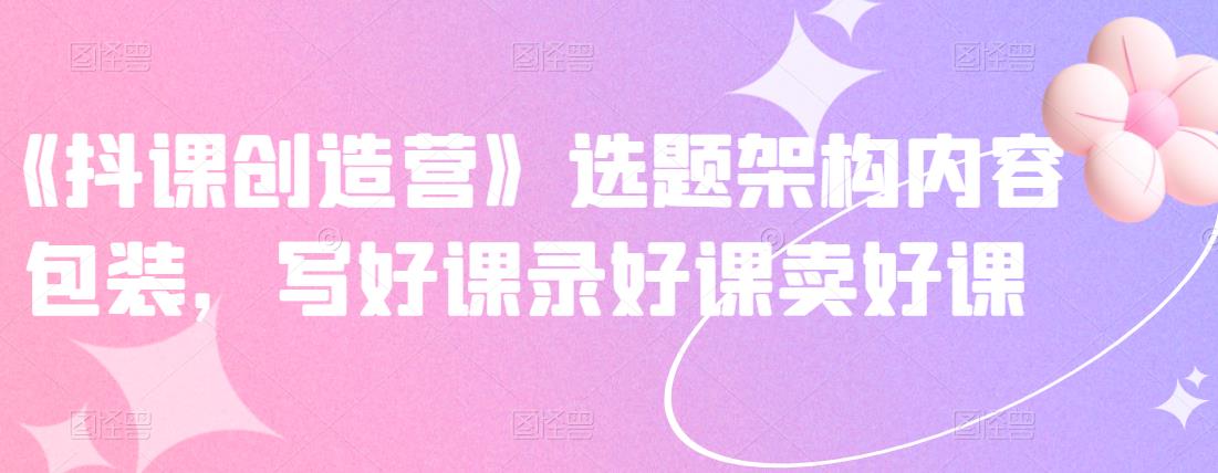 《抖课创造营》选题架构内容包装,写好课录好课卖好课-知乎者也