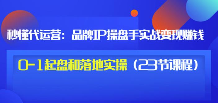 秒懂代运营:品牌IP操盘手实战赚钱,0-1起盘和落地实操(23节课程)价值199-知乎者也