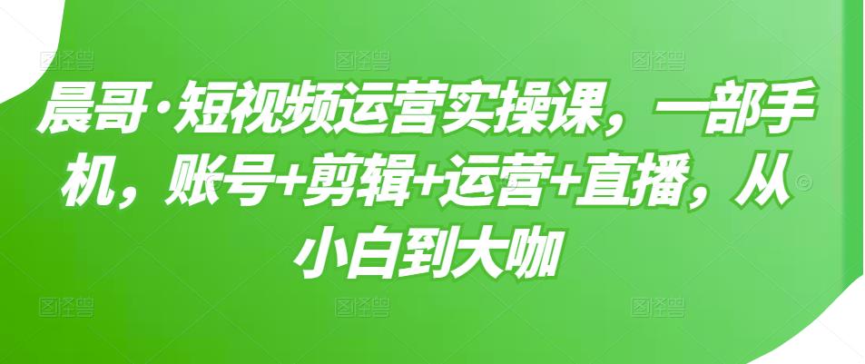 晨哥·短视频运营实操课,一部手机,账号+剪辑+运营+直播,从小白到大咖-知乎者也