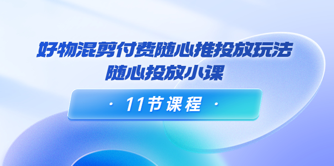 好物混剪付费随心推投放玩法,随心投放小课(11节课程)-知乎者也