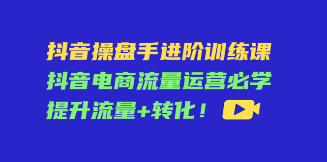 抖音操盘手进阶训练课:抖音电商流量运营必学,提升流量+转化-知乎者也