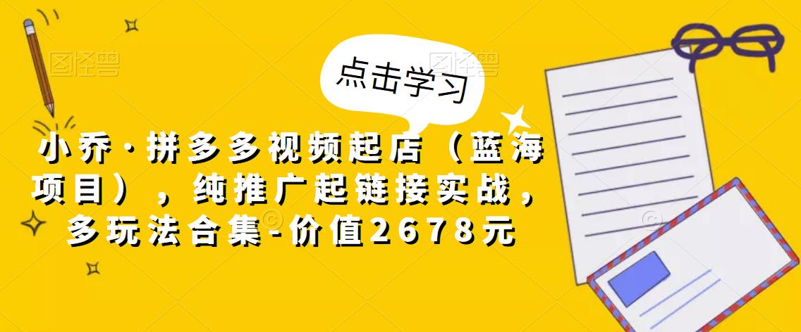 小乔·拼多多视频起店(蓝海项目),纯推广起链接实战,多玩法合集-价值2678元-知乎者也