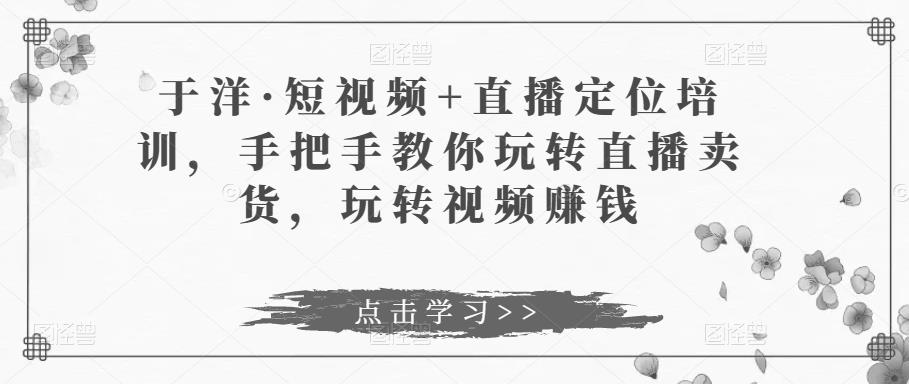 于洋·短视频+直播定位培训，手把手教你玩转直播卖货，玩转视频赚钱-知乎者也