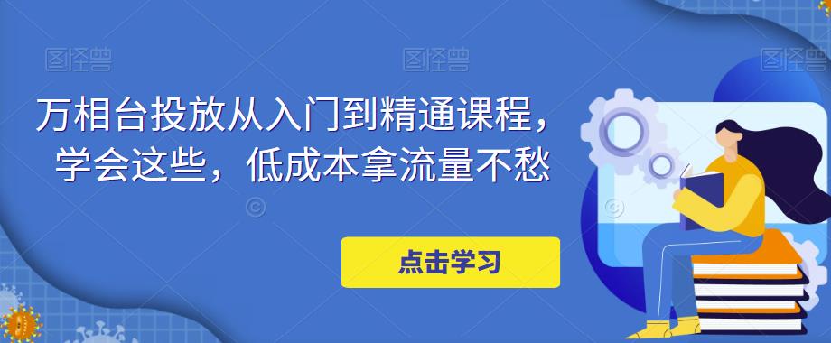 万相台投放从入门到精通课程，学会这些，低成本拿流量不愁-知乎者也