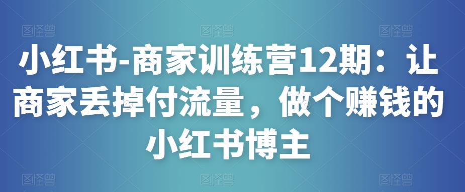 小红书-商家训练营12期:让商家丢掉付流量,做个赚钱的小红书博主-知乎者也