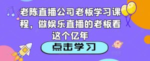 老陈直播公司老板学习课程,做娱乐直播的老板看这个-知乎者也