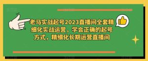 老马实战起号2023直播间全套精细化实战运营,学会正确的起号方式,精细化长期运营直播间-知乎者也