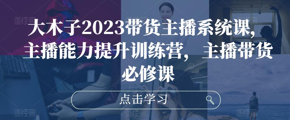 大木子2023带货主播系统课，主播能力提升训练营，主播带货必修课-知乎者也