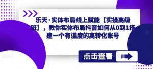 乐天·实体布局线上赋能【实操高级班】,教你实体布局抖音如何从0到1搭建一个有温度的高转化账号-知乎者也