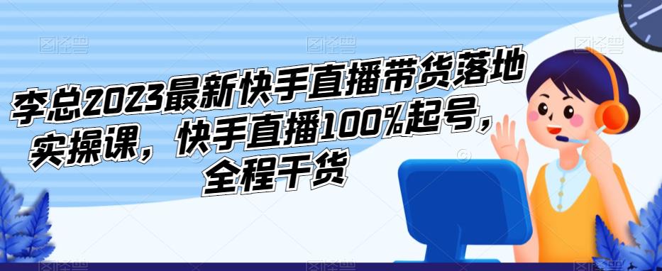 李总2023最新快手直播带货落地实操课,快手直播100%起号,全程干货-知乎者也