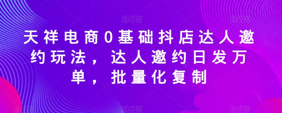 天祥电商0基础抖店达人邀约玩法,达人邀约日发万单,批量化复制-知乎者也