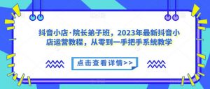 抖音小店·院长弟子班，2023年最新抖音小店运营教程，从零到一手把手系统教学-知乎者也