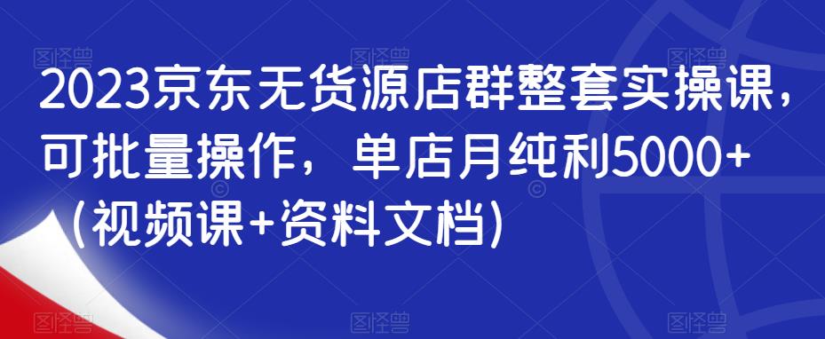 2023京东无货源店群整套实操课,可批量操作,单店月纯利5000+(视频课+资料文档)-知乎者也
