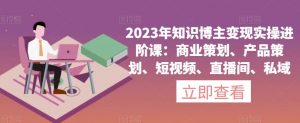 2023年知识博主变现实操进阶课:商业策划、产品策划、短视频、直播间、私域-知乎者也