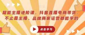 超能主播进阶课，抖音直播电商带货，不止是主播，品牌商家运营都能学的-知乎者也