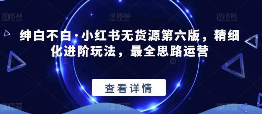 绅白不白·小红书无货源第六版,精细化进阶玩法,最全思路运营-知乎者也