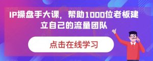 IP操盘手大课，帮助1000位老板建立自己的流量团队-知乎者也