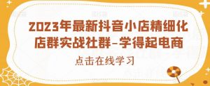 2023年最新抖音小店精细化店群实战社群-学得起电商-知乎者也