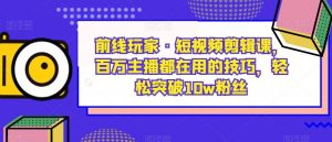 前线玩家·短视频剪辑课，百万主播都在用的技巧，轻松突破10w粉丝-知乎者也