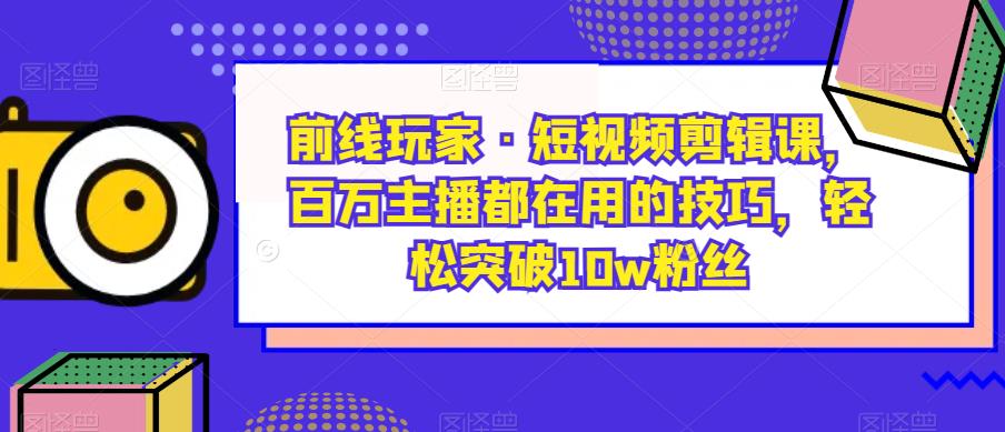 前线玩家·短视频剪辑课，百万主播都在用的技巧，轻松突破10w粉丝-知乎者也