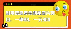 利用信息差卖明星图片项目，一单88，一天300【揭秘】-知乎者也