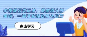 中视频另类玩法,帮助别人过原创,一部手机轻松月入过万【揭秘】-知乎者也