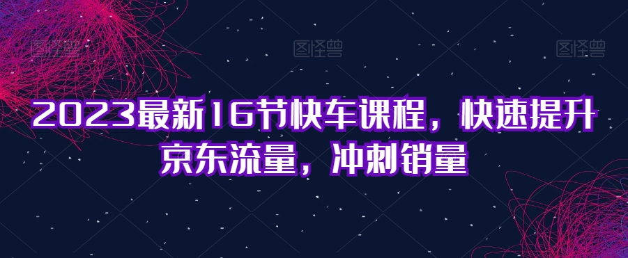 2023最新16节快车课程,快速提升京东流量,冲刺销量-知乎者也