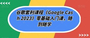 谷歌套利课程《Google Cash 2023》零基础入门课,随到随学-知乎者也
