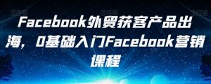Facebook外贸获客产品出海,0基础入门Facebook营销课程-知乎者也
