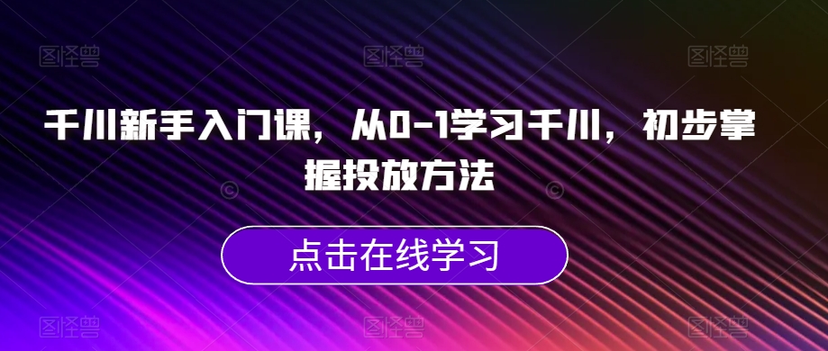 千川新手入门课,从0-1学习千川,初步掌握投放方法-知乎者也