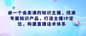 做一个会卖课的知识主播,找准专属知识产品,打造主播IP定位,构建直播话术体系-知乎者也