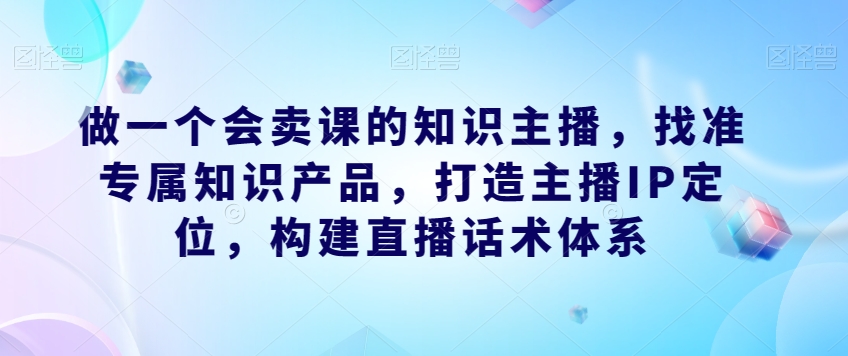 做一个会卖课的知识主播,找准专属知识产品,打造主播IP定位,构建直播话术体系-知乎者也