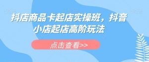 抖店商品卡起店实操班，抖音小店起店高阶玩法-知乎者也