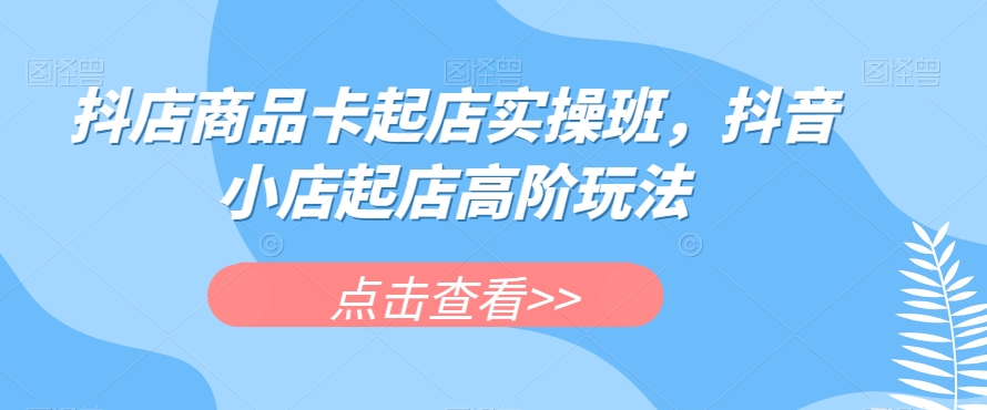 抖店商品卡起店实操班，抖音小店起店高阶玩法-知乎者也