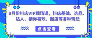 9月份抖店VIP现场课,抖音小店基础、选品、达人、猜你喜欢、起店等各种玩法-知乎者也
