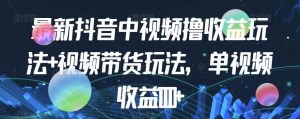 最新抖音中视频撸收益玩法+视频带货，单视频收益1000+-知乎者也