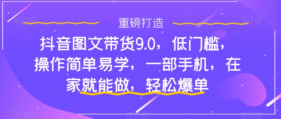 抖音图文带货9.0,低门槛,操作简单易学,一部手机,在家就能做,轻松爆单-知乎者也