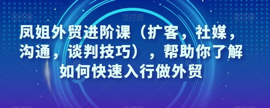 凤姐外贸进阶课(扩客,社媒,沟通,谈判技巧),帮助你了解如何快速入行做外贸-知乎者也