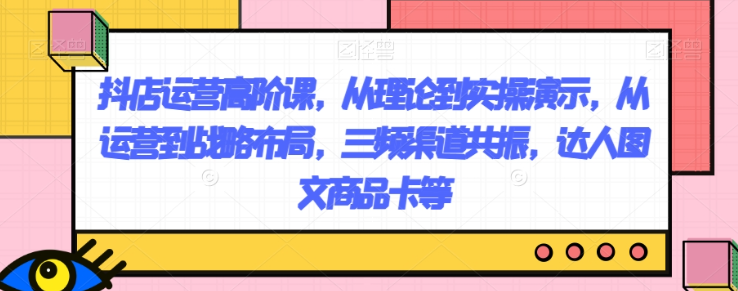 抖店运营高阶课,从理论到实操演示,从运营到战略布局,三频渠道共振,达人图文商品卡等-知乎者也
