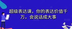 超级表达课,你的表达价值千万,会说话成大事-知乎者也