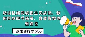 培训机构同城招生实战课,教你同城账号搭建,直播售卖体验课包-知乎者也