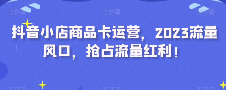 抖音小店商品卡运营,2023流量风口,抢占流量红利!-知乎者也