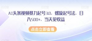 AI头条视频暴力起号3.0，螺旋起号法，日入500+，当天见收益【揭秘】-知乎者也