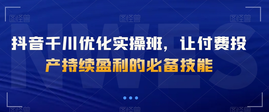 抖音千川优化实操班,让付费投产持续盈利的必备技能-知乎者也