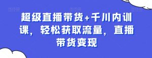 超级直播带货+千川内训课,轻松获取流量,直播带货变现-知乎者也