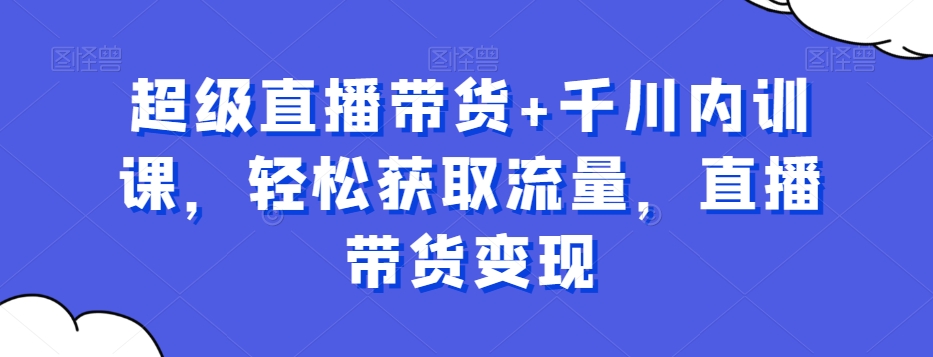 超级直播带货+千川内训课,轻松获取流量,直播带货变现-知乎者也