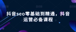 抖音seo零基础到精通，抖音运营必备课程-知乎者也