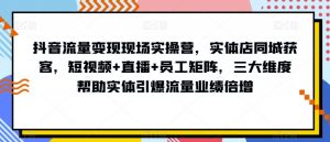 抖音流量变现现场实操营,实体店同城获客,短视频+直播+员工矩阵,三大维度帮助实体引爆流量业绩倍增-知乎者也